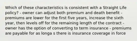 Which of these characteristics is consistent with a Straight Life policy? - owner can adjust both premium and death benefit - premiums are lower for the first five years, increase the sixth year, then levels off for the remaining length of the contract - owner has the option of converting to term insurance - premiums are payable for as longa s there is insurance coverage in force