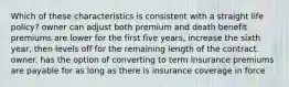 Which of these characteristics is consistent with a straight life policy? owner can adjust both premium and death benefit premiums are lower for the first five years, increase the sixth year, then levels off for the remaining length of the contract. owner. has the option of converting to term insurance premiums are payable for as long as there is insurance coverage in force