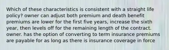 Which of these characteristics is consistent with a straight life policy? owner can adjust both premium and death benefit premiums are lower for the first five years, increase the sixth year, then levels off for the remaining length of the contract. owner. has the option of converting to term insurance premiums are payable for as long as there is insurance coverage in force