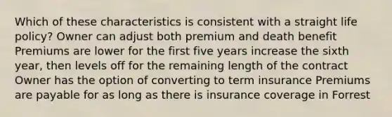 Which of these characteristics is consistent with a straight life policy? Owner can adjust both premium and death benefit Premiums are lower for the first five years increase the sixth year, then levels off for the remaining length of the contract Owner has the option of converting to term insurance Premiums are payable for as long as there is insurance coverage in Forrest