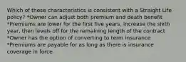 Which of these characteristics is consistent with a Straight Life policy? *Owner can adjust both premium and death benefit *Premiums are lower for the first five years, increase the sixth year, then levels off for the remaining length of the contract *Owner has the option of converting to term insurance *Premiums are payable for as long as there is insurance coverage in force