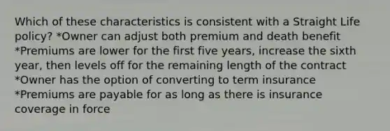 Which of these characteristics is consistent with a Straight Life policy? *Owner can adjust both premium and death benefit *Premiums are lower for the first five years, increase the sixth year, then levels off for the remaining length of the contract *Owner has the option of converting to term insurance *Premiums are payable for as long as there is insurance coverage in force