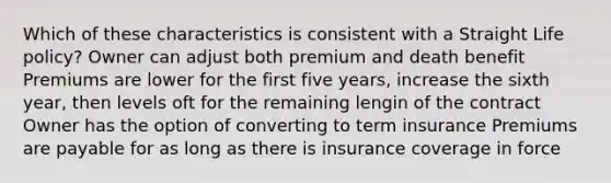 Which of these characteristics is consistent with a Straight Life policy? Owner can adjust both premium and death benefit Premiums are lower for the first five years, increase the sixth year, then levels oft for the remaining lengin of the contract Owner has the option of converting to term insurance Premiums are payable for as long as there is insurance coverage in force