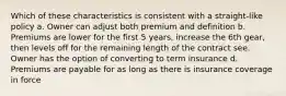 Which of these characteristics is consistent with a straight-like policy a. Owner can adjust both premium and definition b. Premiums are lower for the first 5 years, increase the 6th gear, then levels off for the remaining length of the contract see. Owner has the option of converting to term insurance d. Premiums are payable for as long as there is insurance coverage in force