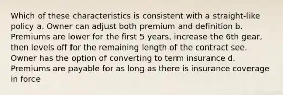 Which of these characteristics is consistent with a straight-like policy a. Owner can adjust both premium and definition b. Premiums are lower for the first 5 years, increase the 6th gear, then levels off for the remaining length of the contract see. Owner has the option of converting to term insurance d. Premiums are payable for as long as there is insurance coverage in force