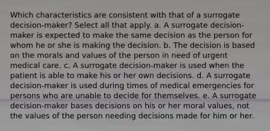 Which characteristics are consistent with that of a surrogate decision-maker? Select all that apply. a. A surrogate decision-maker is expected to make the same decision as the person for whom he or she is making the decision. b. The decision is based on the morals and values of the person in need of urgent medical care. c. A surrogate decision-maker is used when the patient is able to make his or her own decisions. d. A surrogate decision-maker is used during times of medical emergencies for persons who are unable to decide for themselves. e. A surrogate decision-maker bases decisions on his or her moral values, not the values of the person needing decisions made for him or her.