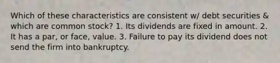 Which of these characteristics are consistent w/ debt securities & which are common stock? 1. Its dividends are fixed in amount. 2. It has a par, or face, value. 3. Failure to pay its dividend does not send the firm into bankruptcy.