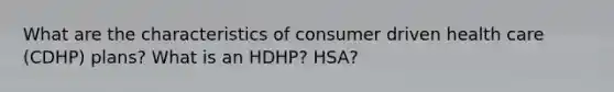 What are the characteristics of consumer driven health care (CDHP) plans? What is an HDHP? HSA?