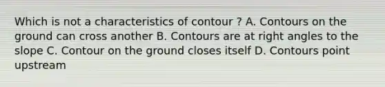 Which is not a characteristics of contour ? A. Contours on the ground can cross another B. Contours are at right angles to the slope C. Contour on the ground closes itself D. Contours point upstream