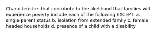 Characteristics that contribute to the likelihood that families will experience poverty include each of the following EXCEPT: a. single-parent status b. isolation from extended family c. female headed households d. presence of a child with a disability