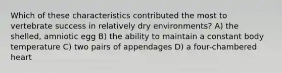 Which of these characteristics contributed the most to vertebrate success in relatively dry environments? A) the shelled, amniotic egg B) the ability to maintain a constant body temperature C) two pairs of appendages D) a four-chambered heart