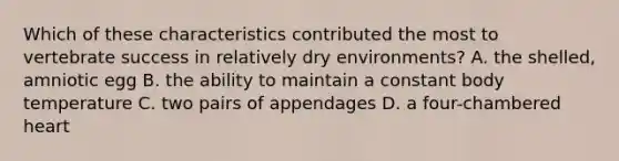 Which of these characteristics contributed the most to vertebrate success in relatively dry environments? A. the shelled, amniotic egg B. the ability to maintain a constant body temperature C. two pairs of appendages D. a four-chambered heart