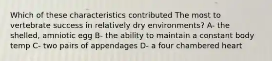 Which of these characteristics contributed The most to vertebrate success in relatively dry environments? A- the shelled, amniotic egg B- the ability to maintain a constant body temp C- two pairs of appendages D- a four chambered heart