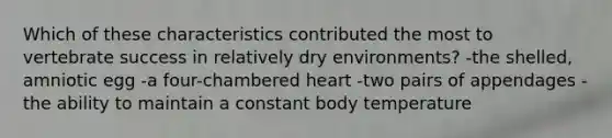 Which of these characteristics contributed the most to vertebrate success in relatively dry environments? -the shelled, amniotic egg -a four-chambered heart -two pairs of appendages -the ability to maintain a constant body temperature