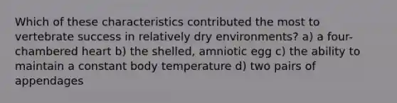 Which of these characteristics contributed the most to vertebrate success in relatively dry environments? a) a four-chambered heart b) the shelled, amniotic egg c) the ability to maintain a constant body temperature d) two pairs of appendages