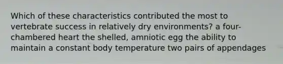 Which of these characteristics contributed the most to vertebrate success in relatively dry environments? a four-chambered heart the shelled, amniotic egg the ability to maintain a constant body temperature two pairs of appendages