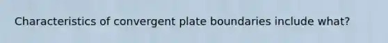 Characteristics of convergent plate boundaries include what?