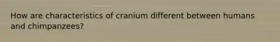 How are characteristics of cranium different between humans and chimpanzees?