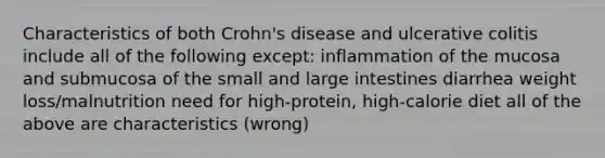 Characteristics of both Crohn's disease and ulcerative colitis include all of the following except: inflammation of the mucosa and submucosa of the small and large intestines diarrhea weight loss/malnutrition need for high-protein, high-calorie diet all of the above are characteristics (wrong)