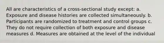 All are characteristics of a cross-sectional study except: a. Exposure and disease histories are collected simultaneously. b. Participants are randomized to treatment and control groups c. They do not require collection of both exposure and disease measures d. Measures are obtained at the level of the individual