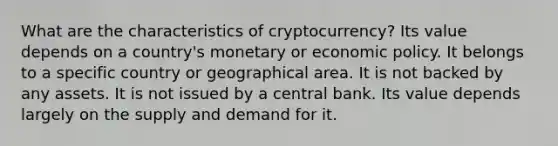 What are the characteristics of cryptocurrency? Its value depends on a country's monetary or economic policy. It belongs to a specific country or geographical area. It is not backed by any assets. It is not issued by a central bank. Its value depends largely on the supply and demand for it.