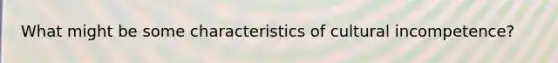 What might be some characteristics of cultural incompetence?