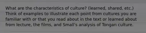 What are the characteristics of culture? (learned, shared, etc.) Think of examples to illustrate each point from cultures you are familiar with or that you read about in the text or learned about from lecture, the films, and Small's analysis of Tongan culture.