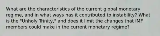 What are the characteristics of the current global monetary regime, and in what ways has it contributed to instability? What is the "Unholy Trinity," and does it limit the changes that IMF members could make in the current monetary regime?