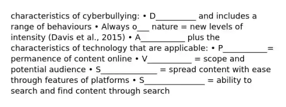 characteristics of cyberbullying: • D__________ and includes a range of behaviours • Always o___ nature = new levels of intensity (Davis et al., 2015) • A___________ plus the characteristics of technology that are applicable: • P___________= permanence of content online • V___________ = scope and potential audience • S______________ = spread content with ease through features of platforms • S_______________ = ability to search and find content through search