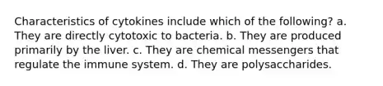 Characteristics of cytokines include which of the following? a. They are directly cytotoxic to bacteria. b. They are produced primarily by the liver. c. They are chemical messengers that regulate the immune system. d. They are polysaccharides.