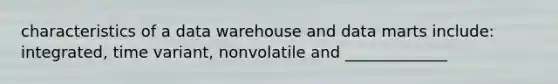 characteristics of a data warehouse and data marts include: integrated, time variant, nonvolatile and _____________