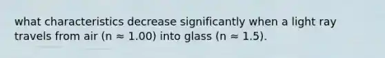 what characteristics decrease significantly when a light ray travels from air (n ≈ 1.00) into glass (n ≈ 1.5).