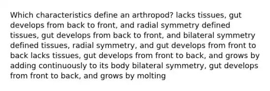 Which characteristics define an arthropod? lacks tissues, gut develops from back to front, and radial symmetry defined tissues, gut develops from back to front, and bilateral symmetry defined tissues, radial symmetry, and gut develops from front to back lacks tissues, gut develops from front to back, and grows by adding continuously to its body bilateral symmetry, gut develops from front to back, and grows by molting