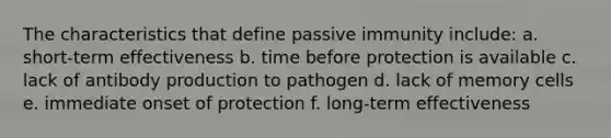 The characteristics that define passive immunity include: a. short-term effectiveness b. time before protection is available c. lack of antibody production to pathogen d. lack of memory cells e. immediate onset of protection f. long-term effectiveness