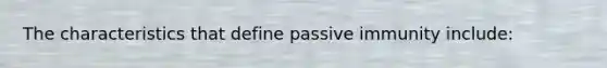 The characteristics that define passive immunity include: