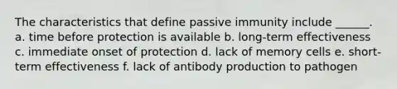 The characteristics that define passive immunity include ______. a. time before protection is available b. long-term effectiveness c. immediate onset of protection d. lack of memory cells e. short-term effectiveness f. lack of antibody production to pathogen