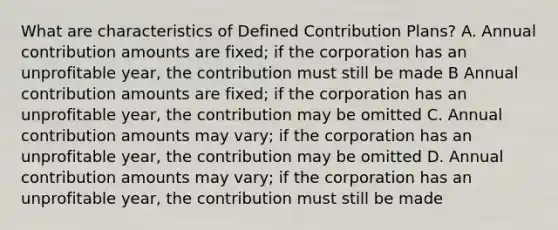 What are characteristics of Defined Contribution Plans? A. Annual contribution amounts are fixed; if the corporation has an unprofitable year, the contribution must still be made B Annual contribution amounts are fixed; if the corporation has an unprofitable year, the contribution may be omitted C. Annual contribution amounts may vary; if the corporation has an unprofitable year, the contribution may be omitted D. Annual contribution amounts may vary; if the corporation has an unprofitable year, the contribution must still be made