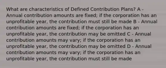 What are characteristics of Defined Contribution Plans? A - Annual contribution amounts are fixed; if the corporation has an unprofitable year, the contribution must still be made B - Annual contribution amounts are fixed; if the corporation has an unprofitable year, the contribution may be omitted C - Annual contribution amounts may vary; if the corporation has an unprofitable year, the contribution may be omitted D - Annual contribution amounts may vary; if the corporation has an unprofitable year, the contribution must still be made