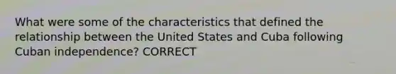 What were some of the characteristics that defined the relationship between the United States and Cuba following Cuban independence? CORRECT