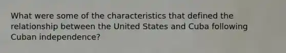 What were some of the characteristics that defined the relationship between the United States and Cuba following Cuban independence?