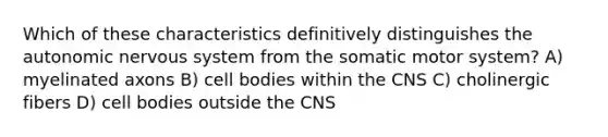 Which of these characteristics definitively distinguishes <a href='https://www.questionai.com/knowledge/kMqcwgxBsH-the-autonomic-nervous-system' class='anchor-knowledge'>the autonomic <a href='https://www.questionai.com/knowledge/kThdVqrsqy-nervous-system' class='anchor-knowledge'>nervous system</a></a> from the somatic motor system? A) myelinated axons B) cell bodies within the CNS C) cholinergic fibers D) cell bodies outside the CNS