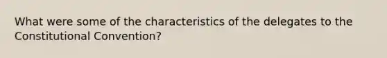 What were some of the characteristics of the delegates to <a href='https://www.questionai.com/knowledge/knd5xy61DJ-the-constitutional-convention' class='anchor-knowledge'>the constitutional convention</a>?