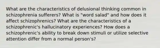 What are the characteristics of delusional thinking common in schizophrenia sufferers? What is "word salad" and how does it affect schizophrenics? What are the characteristics of a schizophrenic's hallucinatory experiences? How does a schizophrenic's ability to break down stimuli or utilize selective attention differ from a normal person's?