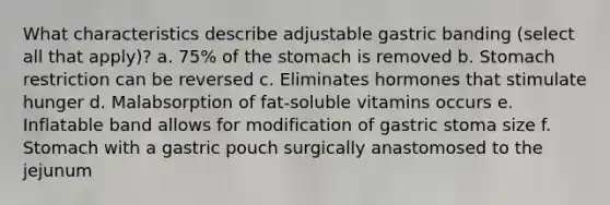 What characteristics describe adjustable gastric banding (select all that apply)? a. 75% of <a href='https://www.questionai.com/knowledge/kLccSGjkt8-the-stomach' class='anchor-knowledge'>the stomach</a> is removed b. Stomach restriction can be reversed c. Eliminates hormones that stimulate hunger d. Malabsorption of fat-soluble vitamins occurs e. Inflatable band allows for modification of gastric stoma size f. Stomach with a gastric pouch surgically anastomosed to the jejunum