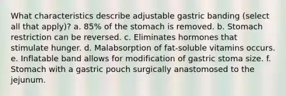 What characteristics describe adjustable gastric banding (select all that apply)? a. 85% of <a href='https://www.questionai.com/knowledge/kLccSGjkt8-the-stomach' class='anchor-knowledge'>the stomach</a> is removed. b. Stomach restriction can be reversed. c. Eliminates hormones that stimulate hunger. d. Malabsorption of fat-soluble vitamins occurs. e. Inflatable band allows for modification of gastric stoma size. f. Stomach with a gastric pouch surgically anastomosed to the jejunum.