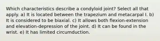 Which characteristics describe a condyloid joint? Select all that apply. a) It is located between the trapezium and metacarpal I. b) It is considered to be biaxial. c) It allows both flexion-extension and elevation-depression of the joint. d) It can be found in the wrist. e) It has limited circumduction.