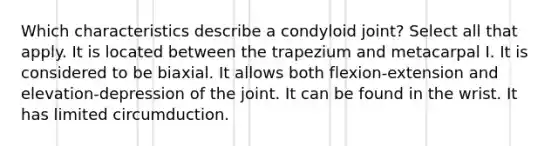 Which characteristics describe a condyloid joint? Select all that apply. It is located between the trapezium and metacarpal I. It is considered to be biaxial. It allows both flexion-extension and elevation-depression of the joint. It can be found in the wrist. It has limited circumduction.