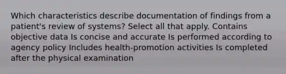 Which characteristics describe documentation of findings from a patient's review of systems? Select all that apply. Contains objective data Is concise and accurate Is performed according to agency policy Includes health-promotion activities Is completed after the physical examination