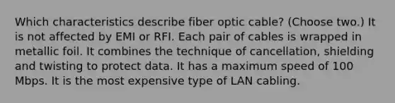 Which characteristics describe fiber optic cable? (Choose two.) It is not affected by EMI or RFI. Each pair of cables is wrapped in metallic foil. It combines the technique of cancellation, shielding and twisting to protect data. It has a maximum speed of 100 Mbps. It is the most expensive type of LAN cabling.