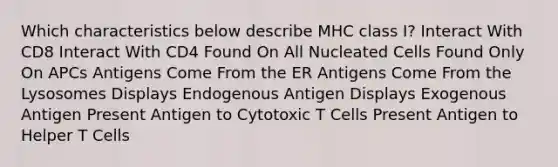 Which characteristics below describe MHC class I? Interact With CD8 Interact With CD4 Found On All Nucleated Cells Found Only On APCs Antigens Come From the ER Antigens Come From the Lysosomes Displays Endogenous Antigen Displays Exogenous Antigen Present Antigen to Cytotoxic T Cells Present Antigen to Helper T Cells